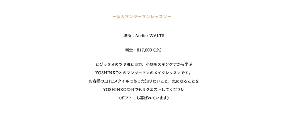 ─個人マンツーマンレッスン─　

場所：Atelier WALTS

料金：¥17,000 (1h) 

とびっきりのツヤ肌と目力、小顔をスキンケアから学ぶ
YOSHINKOとのマンツーマンのメイクレッスンです。
お客様のLIFEスタイルにあった知りたいこと、気になることを
YOSHINKOに何でもリクエストしてください
〈ギフトにも喜ばれています〉 