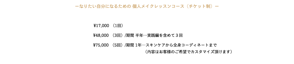 ─なりたい自分になるための 個人メイクレッスンコース（チケット制）─　

¥17,000　(1回） 
¥48,000　(3回）/期間 半年…実践編を含めて３回 
¥75,000　(5回）/期間 1年…スキンケアから全身コーディネートまで
(内容はお客様のご希望でカスタマイズ頂けます）