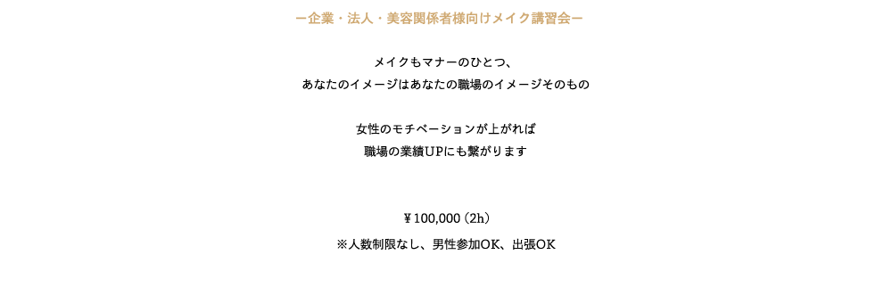 ─企業・法人・美容関係者様向けメイク講習会─　

メイクもマナーのひとつ、
あなたのイメージはあなたの職場のイメージそのもの

女性のモチベーションが上がれば
職場の業績UPにも繋がります


￥100,000 (2h)
※人数制限なし、男性参加OK、出張OK