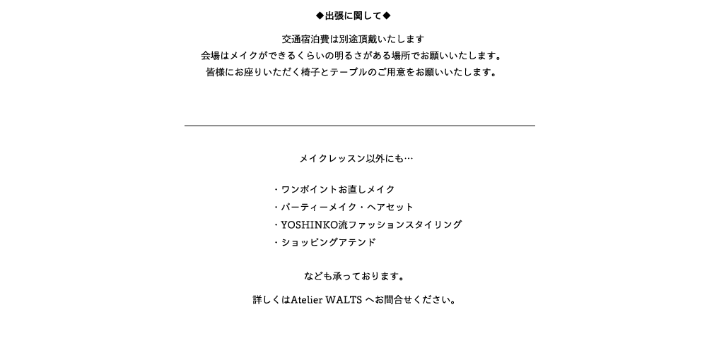 ◆出張に関して◆交通宿泊費は別途頂戴いたします会場はメイクができるくらいの明るさがある場所でお願いいたします。皆様にお座りいただく椅子とテーブルのご用意をお願いいたします。メイクレッスン以外にも… 

　　　　・ワンポイントお直しメイク
　　　　・パーティーメイク・ヘアセット
　　　　・YOSHINKO流ファッションスタイリング
　　　　・ショッピングアテンド



なども承っております。 
詳しくはAtelier WALTS へお問合せください。 